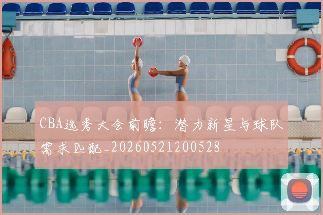 CBA选秀大会前瞻：潜力新星与球队需求匹配_20260521200528