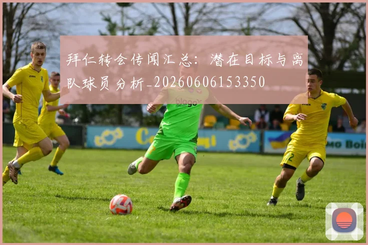 拜仁转会传闻汇总：潜在目标与离队球员分析_20260606153350