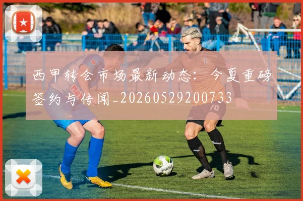 西甲转会市场最新动态：今夏重磅签约与传闻_20260529200733