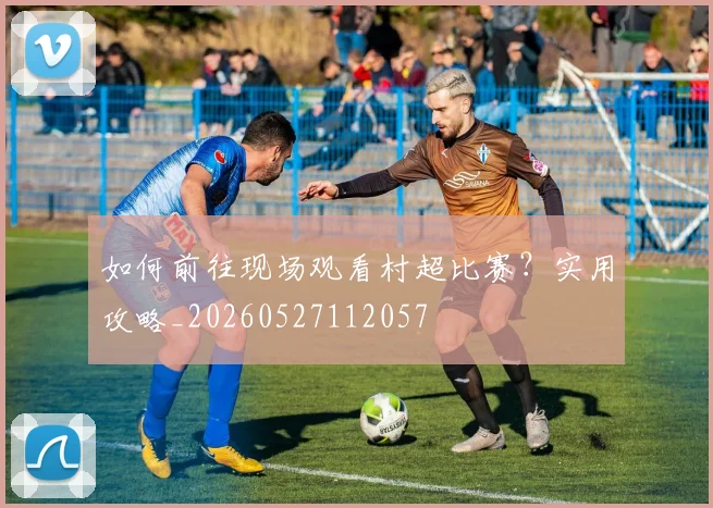如何前往现场观看村超比赛？实用攻略_20260527112057