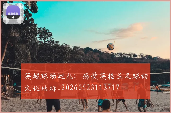 英超球场巡礼：感受英格兰足球的文化地标_20260523113717