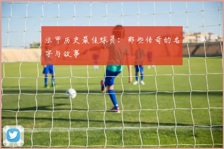 法甲历史最佳球员：那些传奇的名字与故事