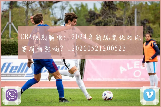 CBA规则解读：2024年新规变化对比赛有何影响？_20260521200523