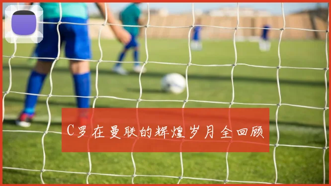 C罗在曼联的辉煌岁月全回顾