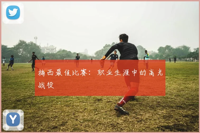梅西最佳比赛：职业生涯中的高光战役