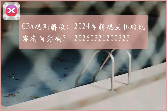 CBA规则解读：2024年新规变化对比赛有何影响？_20260521200523