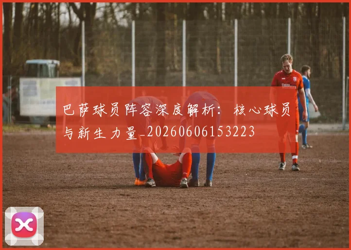 巴萨球员阵容深度解析：核心球员与新生力量_20260606153223