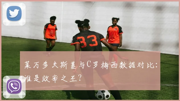 莱万多夫斯基与C罗梅西数据对比:谁是效率之王?