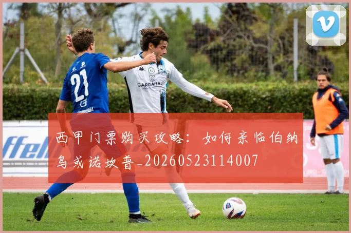 西甲门票购买攻略：如何亲临伯纳乌或诺坎普_20260523114007